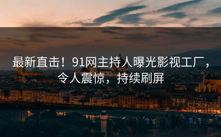 最新直击！91网主持人曝光影视工厂，令人震惊，持续刷屏
