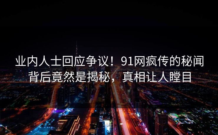业内人士回应争议！91网疯传的秘闻背后竟然是揭秘，真相让人瞠目