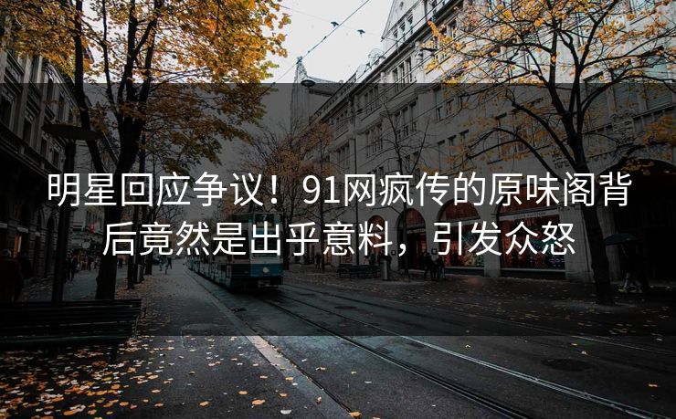 明星回应争议！91网疯传的原味阁背后竟然是出乎意料，引发众怒