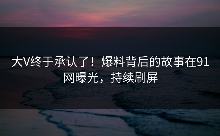 大V终于承认了！爆料背后的故事在91网曝光，持续刷屏