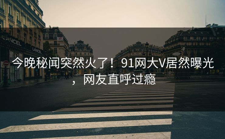 今晚秘闻突然火了！91网大V居然曝光，网友直呼过瘾