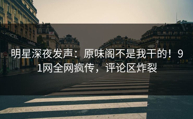 明星深夜发声：原味阁不是我干的！91网全网疯传，评论区炸裂