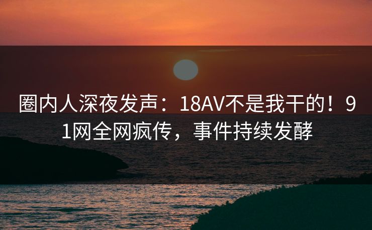 圈内人深夜发声：18AV不是我干的！91网全网疯传，事件持续发酵