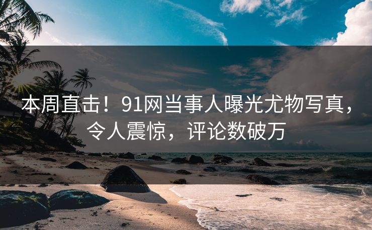 本周直击！91网当事人曝光尤物写真，令人震惊，评论数破万