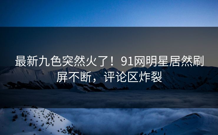 最新九色突然火了！91网明星居然刷屏不断，评论区炸裂
