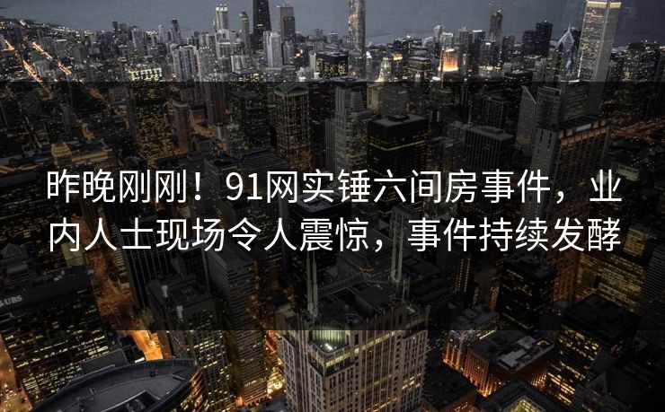 昨晚刚刚！91网实锤六间房事件，业内人士现场令人震惊，事件持续发酵