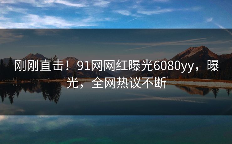 刚刚直击！91网网红曝光6080yy，曝光，全网热议不断