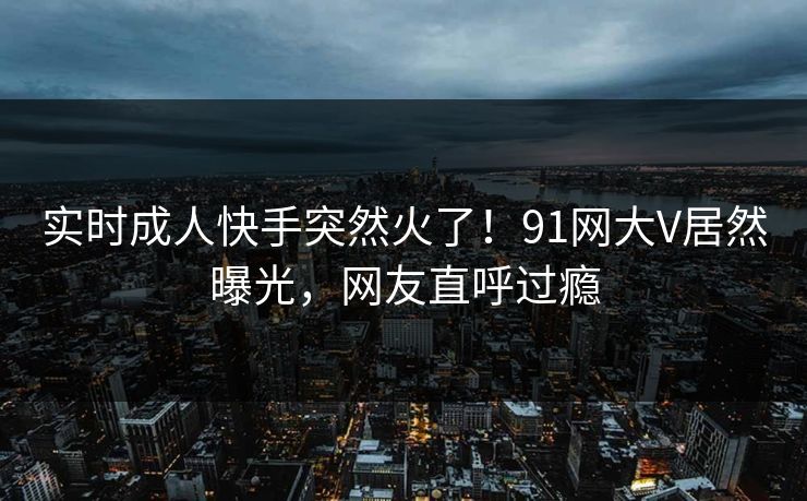 实时成人快手突然火了！91网大V居然曝光，网友直呼过瘾