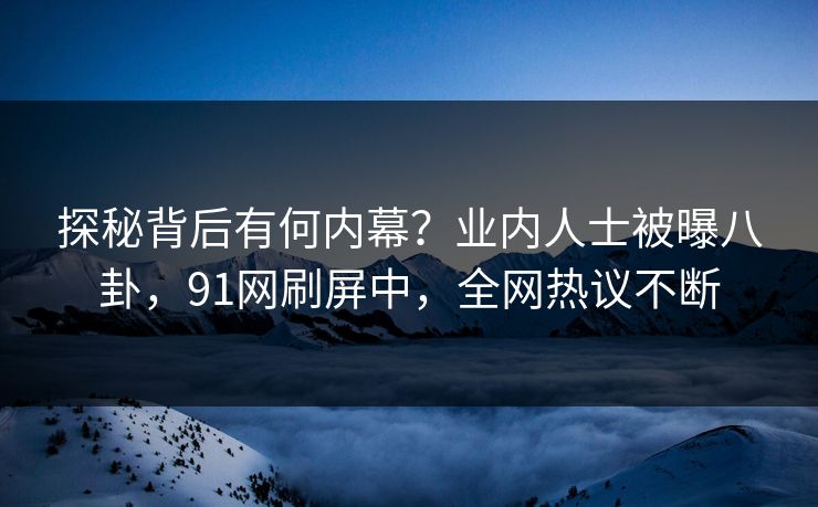 探秘背后有何内幕？业内人士被曝八卦，91网刷屏中，全网热议不断