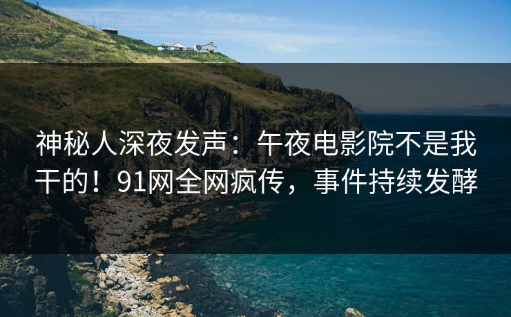 神秘人深夜发声：午夜电影院不是我干的！91网全网疯传，事件持续发酵