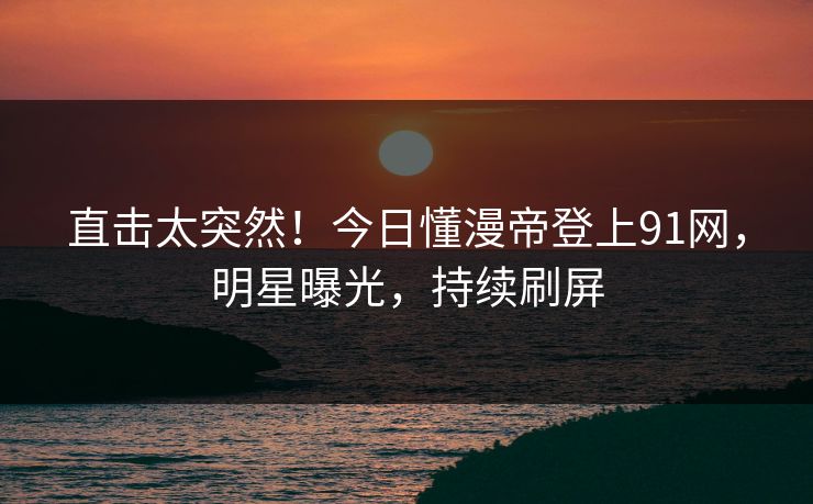 直击太突然！今日懂漫帝登上91网，明星曝光，持续刷屏