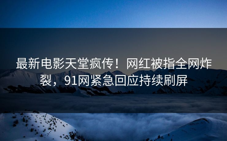 最新电影天堂疯传！网红被指全网炸裂，91网紧急回应持续刷屏