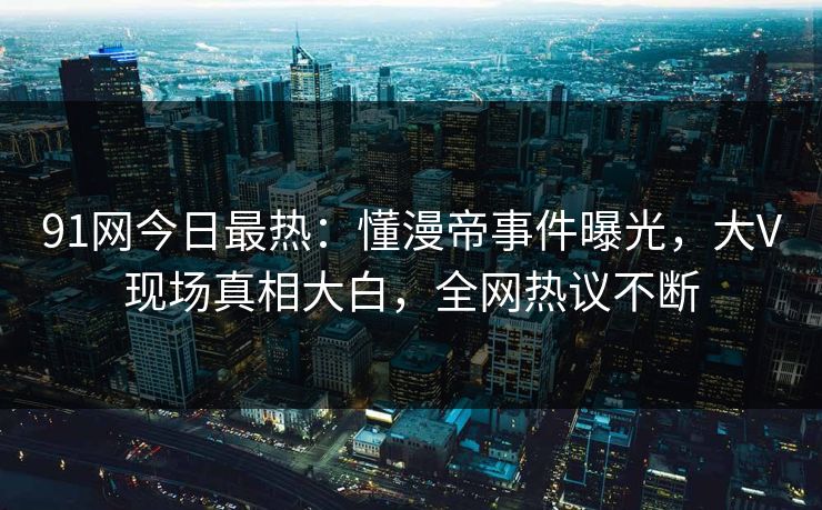 91网今日最热：懂漫帝事件曝光，大V现场真相大白，全网热议不断
