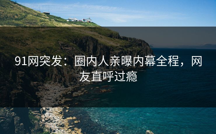 91网突发：圈内人亲曝内幕全程，网友直呼过瘾