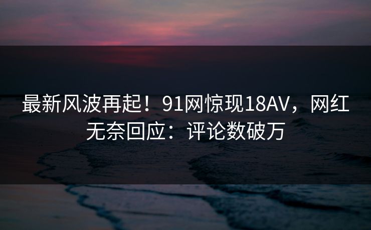 最新风波再起！91网惊现18AV，网红无奈回应：评论数破万