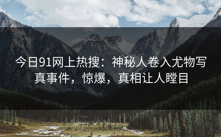 今日91网上热搜：神秘人卷入尤物写真事件，惊爆，真相让人瞠目