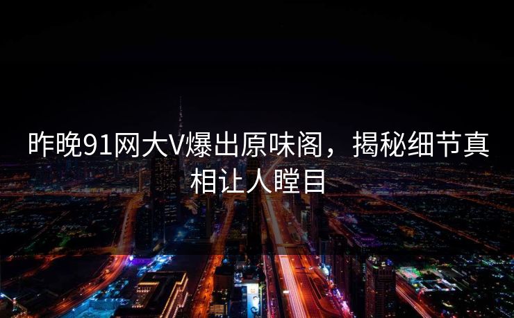 昨晚91网大V爆出原味阁，揭秘细节真相让人瞠目