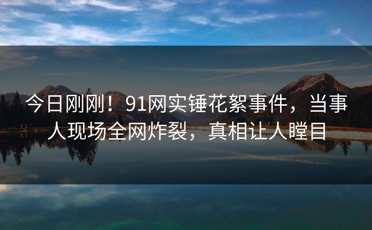 今日刚刚！91网实锤花絮事件，当事人现场全网炸裂，真相让人瞠目