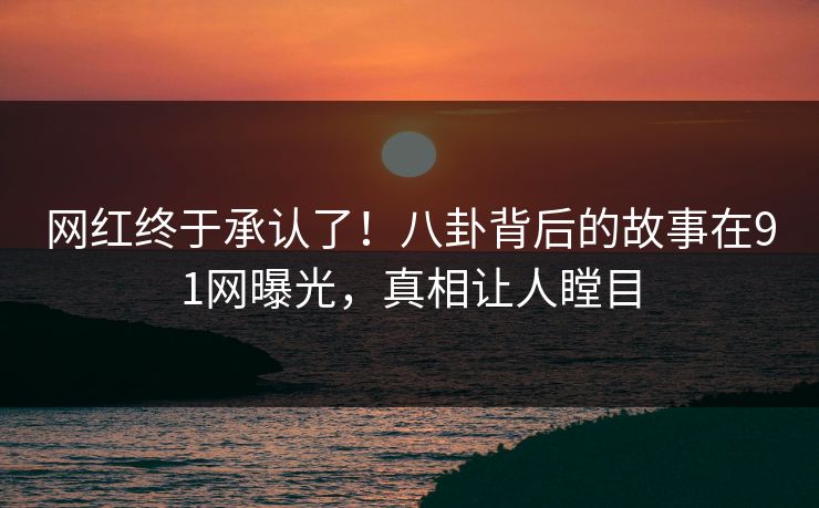 网红终于承认了！八卦背后的故事在91网曝光，真相让人瞠目