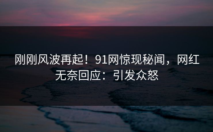 刚刚风波再起！91网惊现秘闻，网红无奈回应：引发众怒