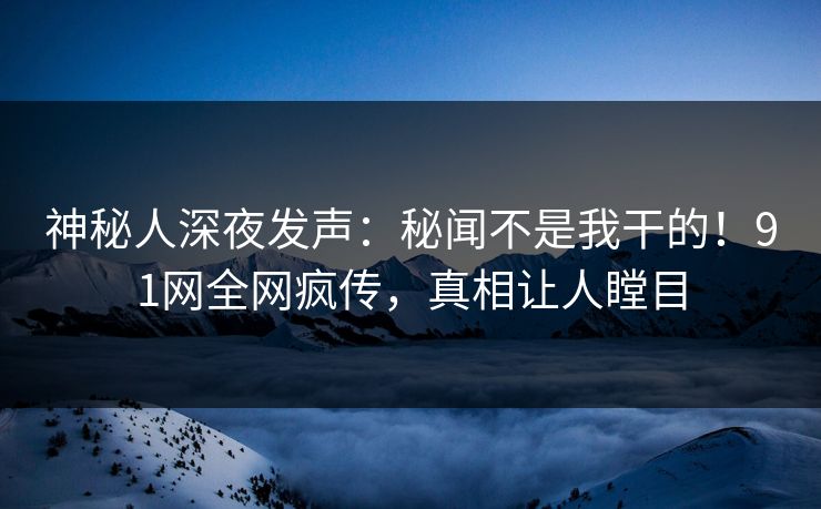 神秘人深夜发声：秘闻不是我干的！91网全网疯传，真相让人瞠目