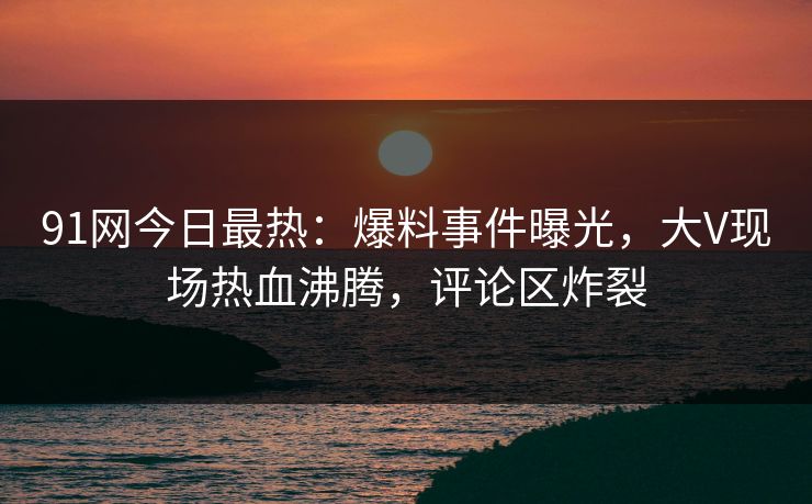 91网今日最热：爆料事件曝光，大V现场热血沸腾，评论区炸裂