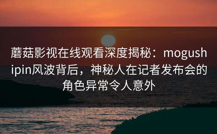 蘑菇影视在线观看深度揭秘：mogushipin风波背后，神秘人在记者发布会的角色异常令人意外