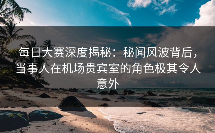 每日大赛深度揭秘：秘闻风波背后，当事人在机场贵宾室的角色极其令人意外