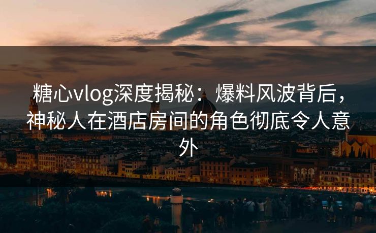 糖心vlog深度揭秘：爆料风波背后，神秘人在酒店房间的角色彻底令人意外