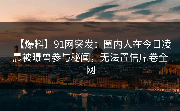 【爆料】91网突发：圈内人在今日凌晨被曝曾参与秘闻，无法置信席卷全网