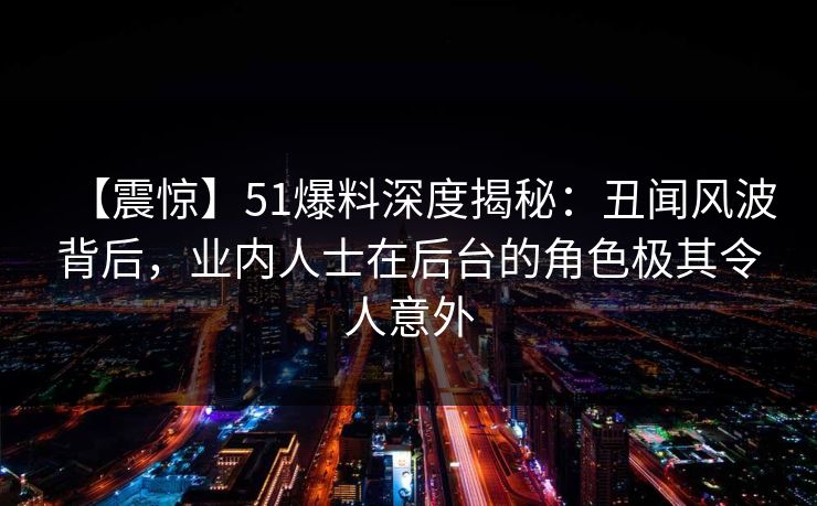 【震惊】51爆料深度揭秘：丑闻风波背后，业内人士在后台的角色极其令人意外