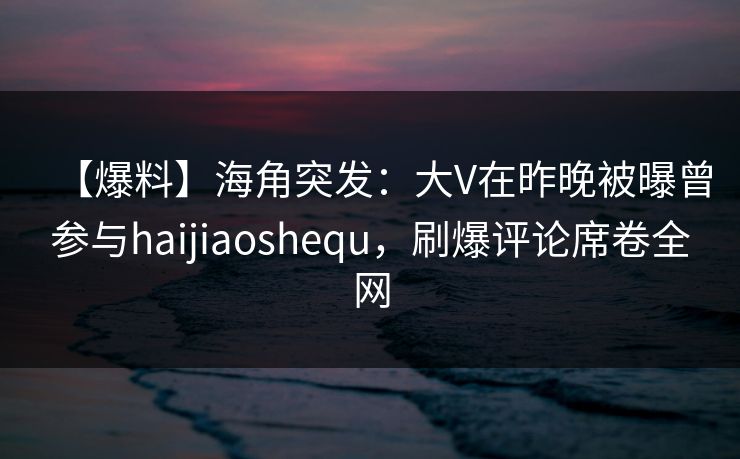 【爆料】海角突发：大V在昨晚被曝曾参与haijiaoshequ，刷爆评论席卷全网
