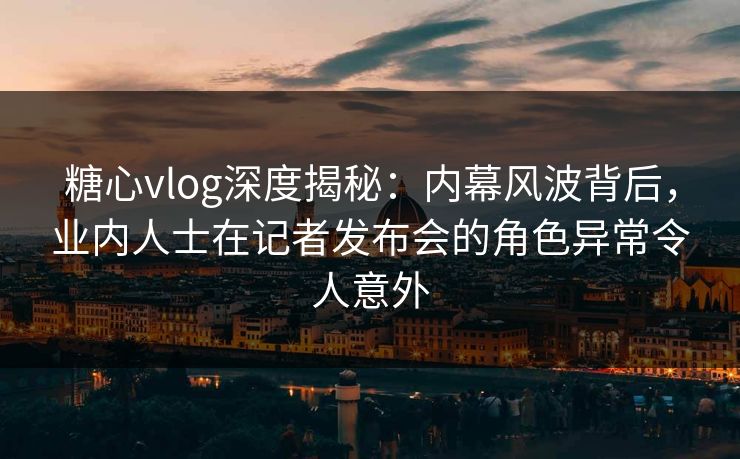 糖心vlog深度揭秘：内幕风波背后，业内人士在记者发布会的角色异常令人意外