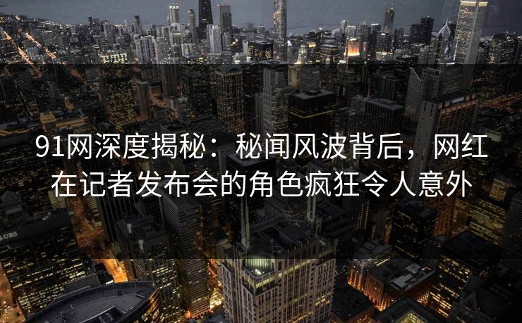 91网深度揭秘：秘闻风波背后，网红在记者发布会的角色疯狂令人意外