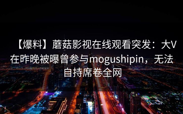 【爆料】蘑菇影视在线观看突发：大V在昨晚被曝曾参与mogushipin，无法自持席卷全网