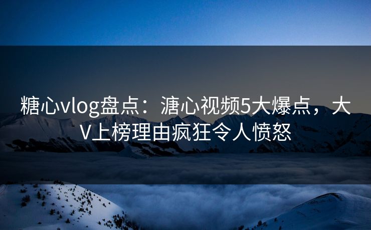 糖心vlog盘点：溏心视频5大爆点，大V上榜理由疯狂令人愤怒