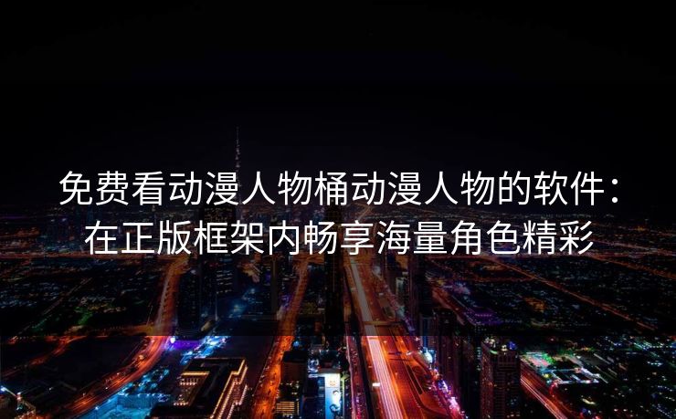 免费看动漫人物桶动漫人物的软件：在正版框架内畅享海量角色精彩