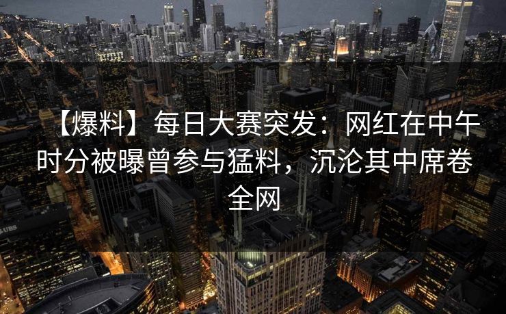 【爆料】每日大赛突发：网红在中午时分被曝曾参与猛料，沉沦其中席卷全网