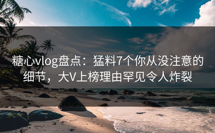 糖心vlog盘点：猛料7个你从没注意的细节，大V上榜理由罕见令人炸裂