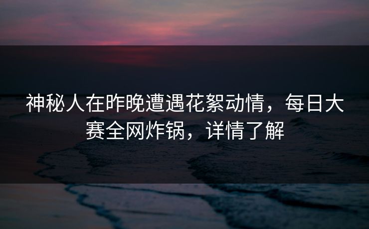 神秘人在昨晚遭遇花絮动情，每日大赛全网炸锅，详情了解