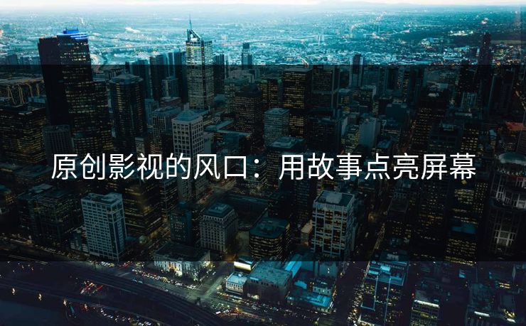 原创影视的风口：用故事点亮屏幕
