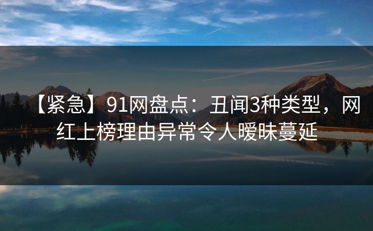 【紧急】91网盘点：丑闻3种类型，网红上榜理由异常令人暧昧蔓延