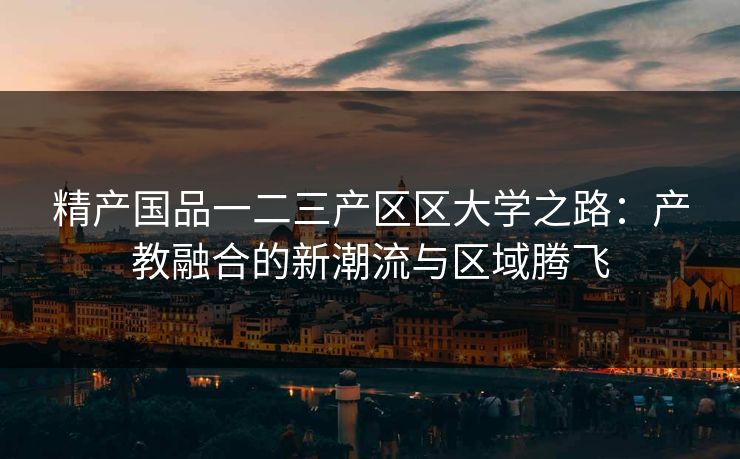 精产国品一二三产区区大学之路：产教融合的新潮流与区域腾飞