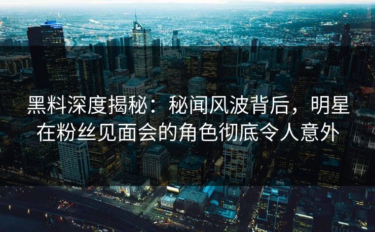 黑料深度揭秘：秘闻风波背后，明星在粉丝见面会的角色彻底令人意外