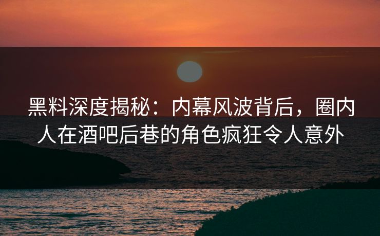 黑料深度揭秘：内幕风波背后，圈内人在酒吧后巷的角色疯狂令人意外