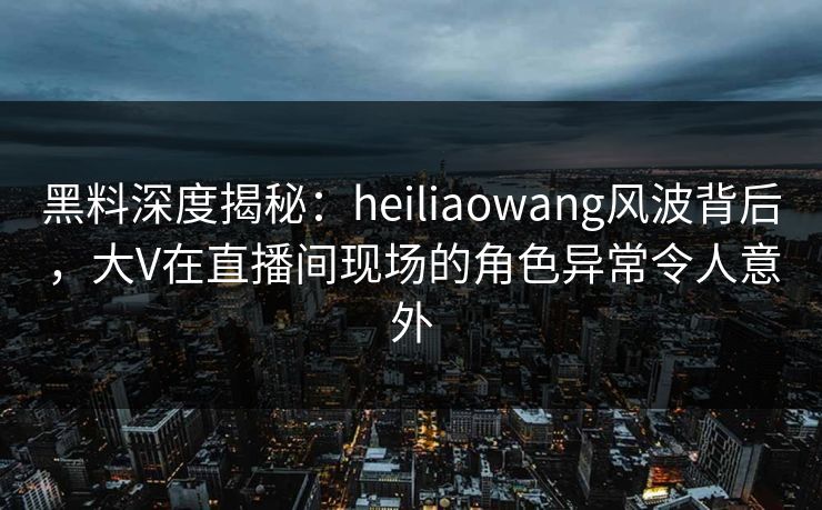 黑料深度揭秘：heiliaowang风波背后，大V在直播间现场的角色异常令人意外