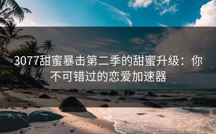 3077甜蜜暴击第二季的甜蜜升级：你不可错过的恋爱加速器