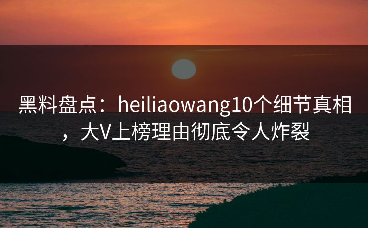 黑料盘点：heiliaowang10个细节真相，大V上榜理由彻底令人炸裂