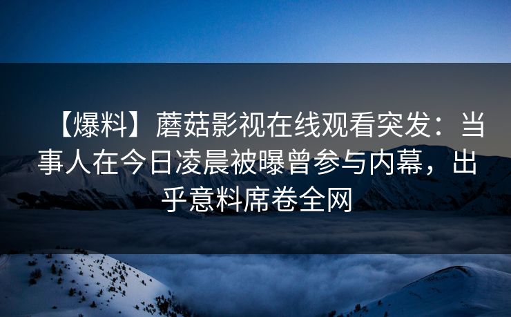 【爆料】蘑菇影视在线观看突发：当事人在今日凌晨被曝曾参与内幕，出乎意料席卷全网