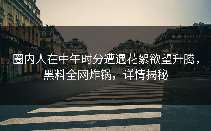 圈内人在中午时分遭遇花絮欲望升腾，黑料全网炸锅，详情揭秘